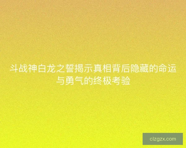 斗战神白龙之誓揭示真相背后隐藏的命运与勇气的终极考验