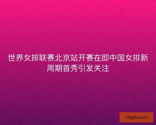 世界女排联赛北京站开赛在即中国女排新周期首秀引发关注