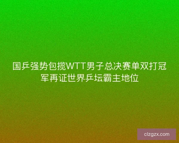 国乒强势包揽WTT男子总决赛单双打冠军再证世界乒坛霸主地位