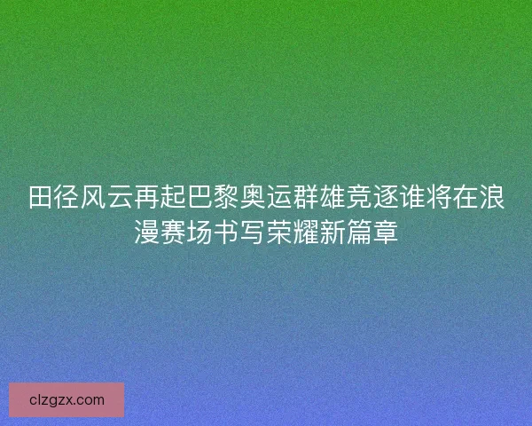 田径风云再起巴黎奥运群雄竞逐谁将在浪漫赛场书写荣耀新篇章