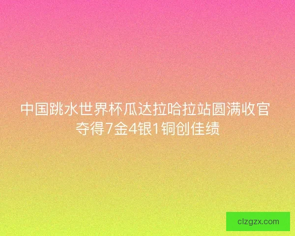 中国跳水世界杯瓜达拉哈拉站圆满收官 夺得7金4银1铜创佳绩