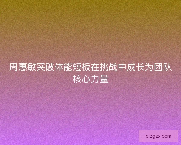 周惠敏突破体能短板在挑战中成长为团队核心力量