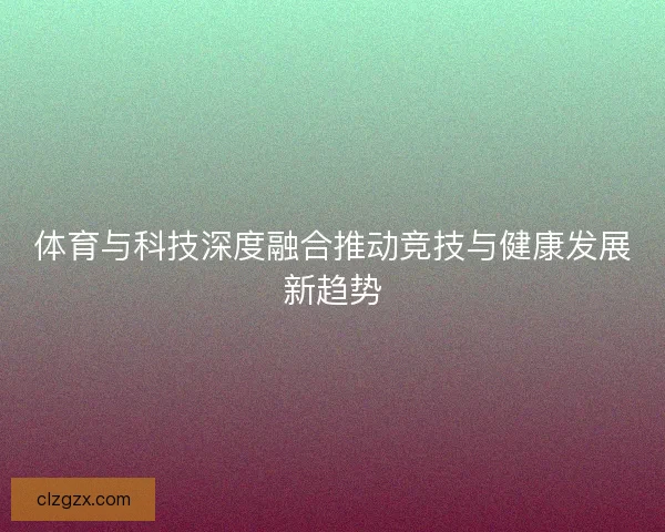 体育与科技深度融合推动竞技与健康发展新趋势