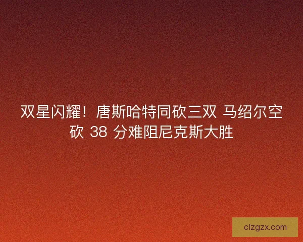 双星闪耀！唐斯哈特同砍三双 马绍尔空砍 38 分难阻尼克斯大胜