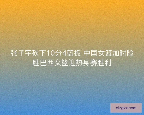 张子宇砍下10分4篮板 中国女篮加时险胜巴西女篮迎热身赛胜利