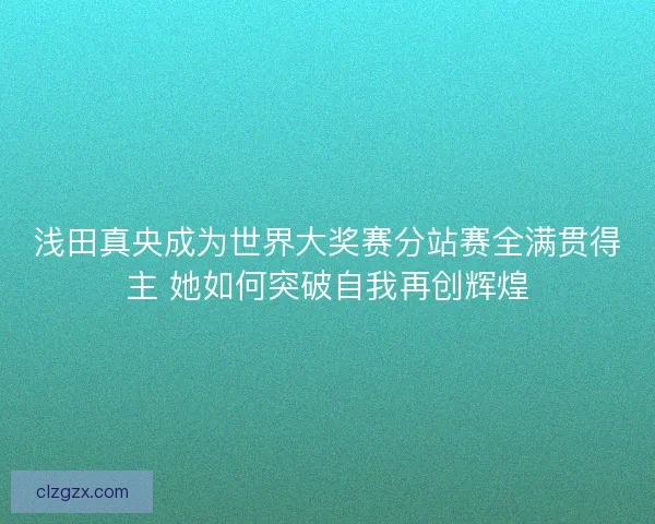 浅田真央成为世界大奖赛分站赛全满贯得主 她如何突破自我再创辉煌