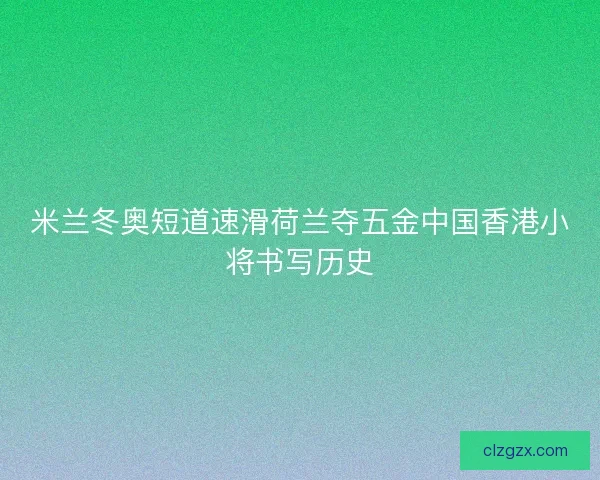 米兰冬奥短道速滑荷兰夺五金中国香港小将书写历史