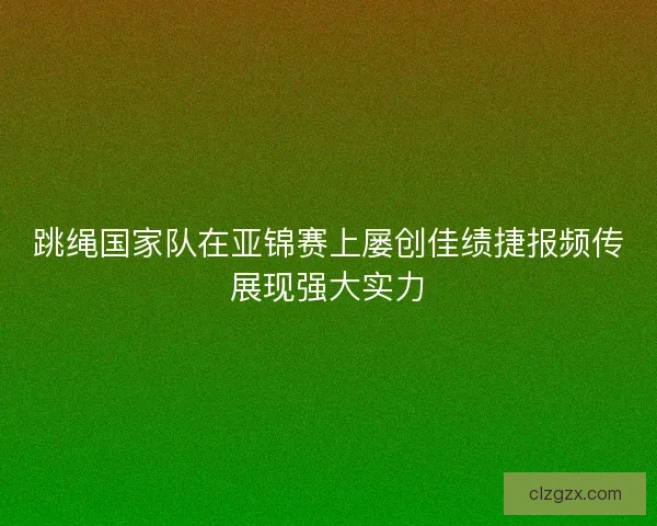 跳绳国家队在亚锦赛上屡创佳绩捷报频传展现强大实力
