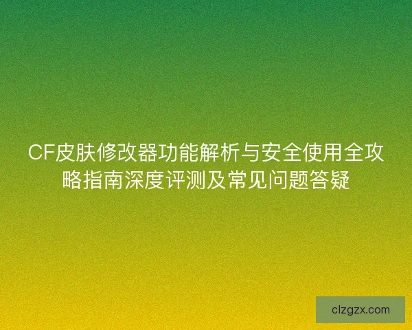 CF皮肤修改器功能解析与安全使用全攻略指南深度评测及常见问题答疑