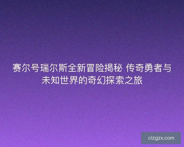 赛尔号瑞尔斯全新冒险揭秘 传奇勇者与未知世界的奇幻探索之旅