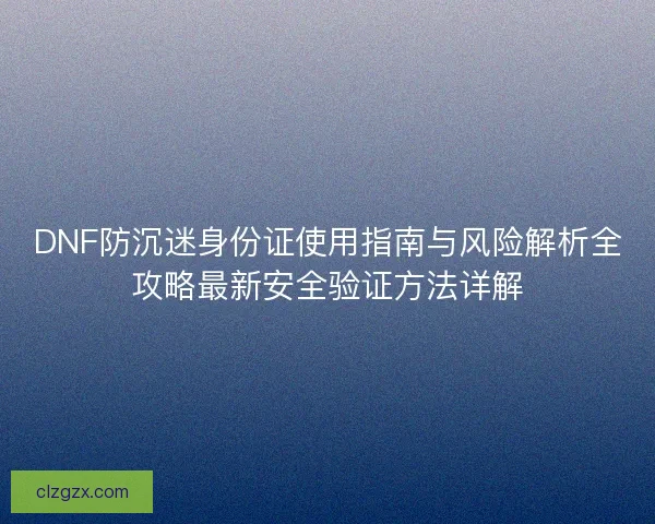 DNF防沉迷身份证使用指南与风险解析全攻略最新安全验证方法详解