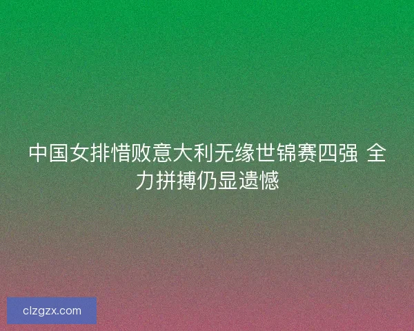 中国女排惜败意大利无缘世锦赛四强 全力拼搏仍显遗憾