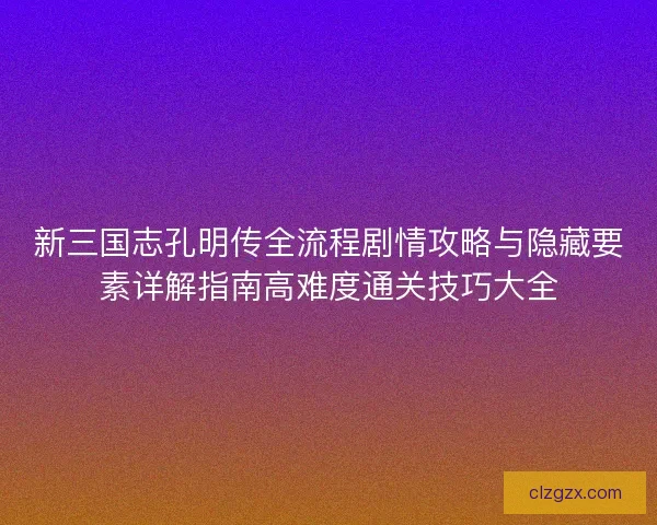 新三国志孔明传全流程剧情攻略与隐藏要素详解指南高难度通关技巧大全