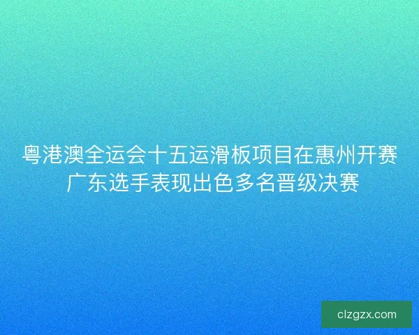 粤港澳全运会十五运滑板项目在惠州开赛 广东选手表现出色多名晋级决赛