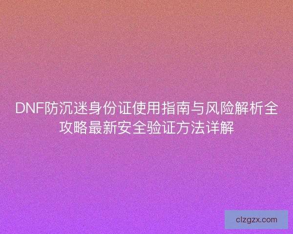DNF防沉迷身份证使用指南与风险解析全攻略最新安全验证方法详解