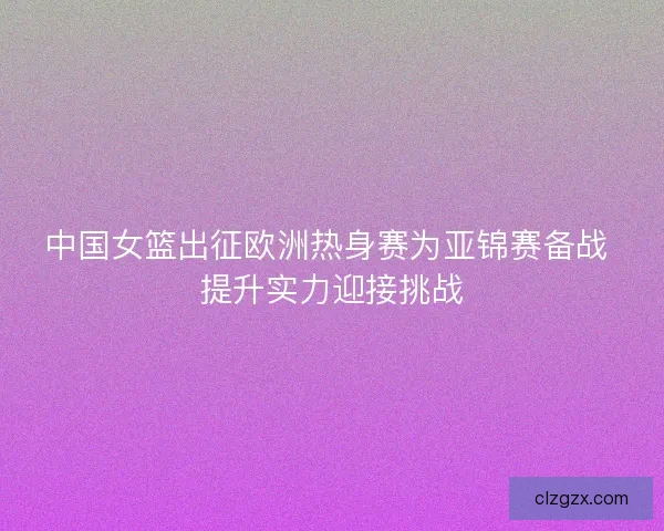 中国女篮出征欧洲热身赛为亚锦赛备战 提升实力迎接挑战
