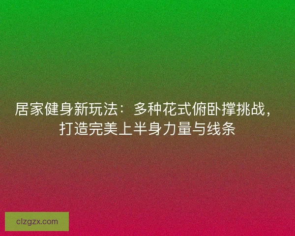 居家健身新玩法：多种花式俯卧撑挑战，打造完美上半身力量与线条