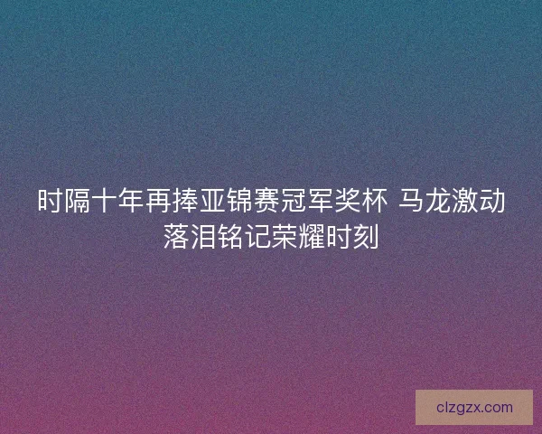 时隔十年再捧亚锦赛冠军奖杯 马龙激动落泪铭记荣耀时刻