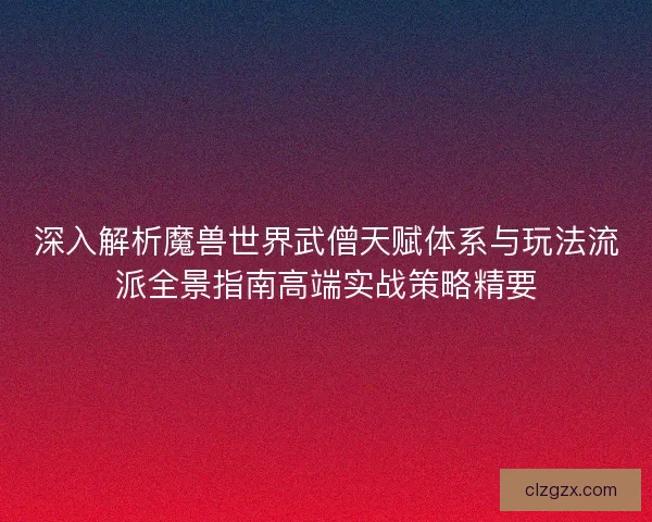 深入解析魔兽世界武僧天赋体系与玩法流派全景指南高端实战策略精要