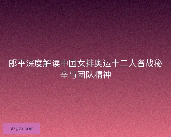 郎平深度解读中国女排奥运十二人备战秘辛与团队精神