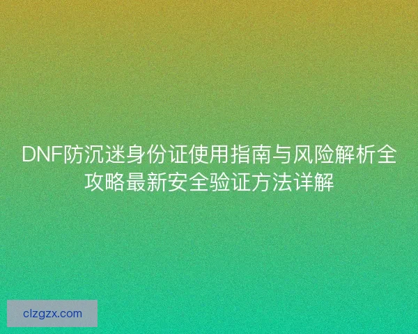 DNF防沉迷身份证使用指南与风险解析全攻略最新安全验证方法详解