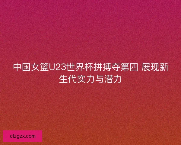 中国女篮U23世界杯拼搏夺第四 展现新生代实力与潜力