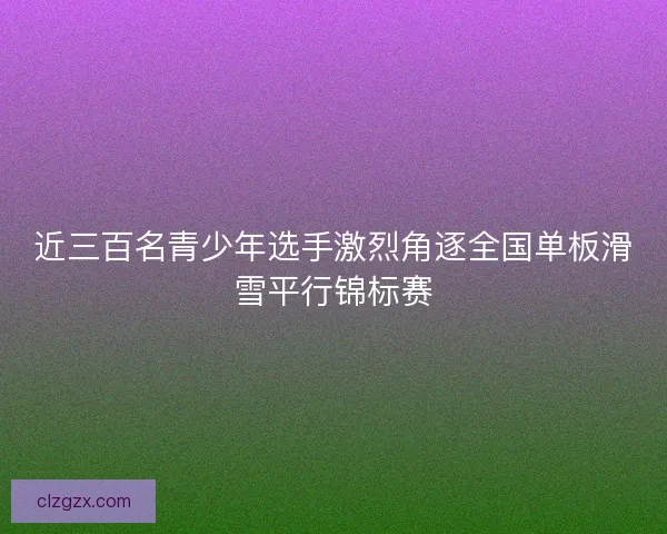 近三百名青少年选手激烈角逐全国单板滑雪平行锦标赛