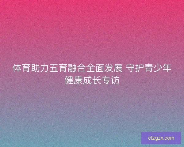 体育助力五育融合全面发展 守护青少年健康成长专访
