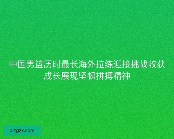 中国男篮历时最长海外拉练迎接挑战收获成长展现坚韧拼搏精神