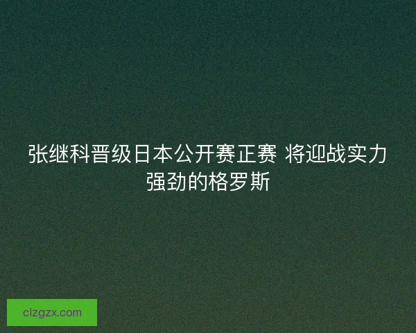 张继科晋级日本公开赛正赛 将迎战实力强劲的格罗斯