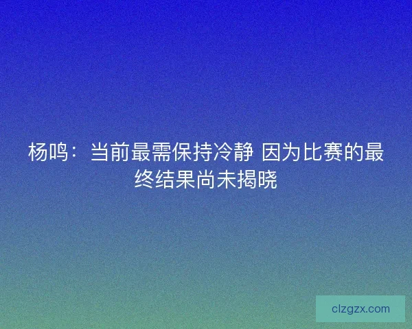 杨鸣：当前最需保持冷静 因为比赛的最终结果尚未揭晓